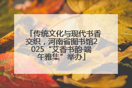 传统文化与现代书香交织，河南省图书馆2025“艾香书韵·端午雅集”举办