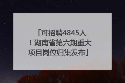 可招聘4845人！湖南省第六期重大项目岗位归集发布