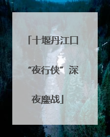 十堰丹江口“夜行侠”深夜鏖战