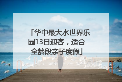 华中最大水世界乐园13日迎客，适合全龄段亲子度假