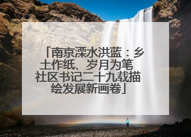 南京溧水洪蓝：乡土作纸、岁月为笔 社区书记二十九载描绘发展新画卷