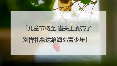 儿童节将至 省关工委带了别样礼物送给海岛青少年