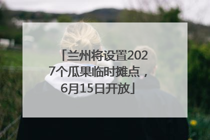 兰州将设置2027个瓜果临时摊点，6月15日开放