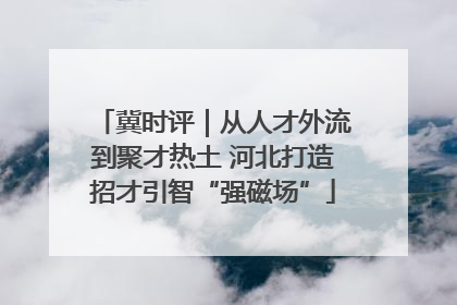 冀时评｜从人才外流到聚才热土 河北打造招才引智“强磁场”