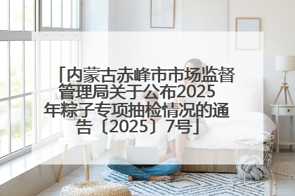 内蒙古赤峰市市场监督管理局关于公布2025年粽子专项抽检情况的通告〔2025〕7号