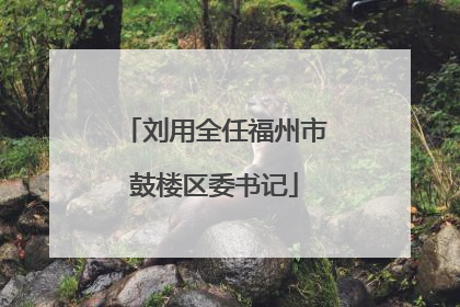 刘用全任福州市鼓楼区委书记