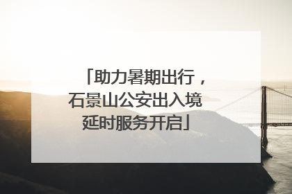 助力暑期出行，石景山公安出入境延时服务开启