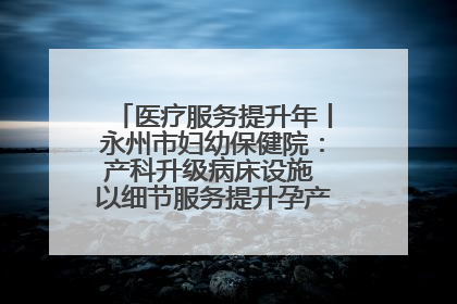 医疗服务提升年丨永州市妇幼保健院：产科升级病床设施 以细节服务提升孕产妇就医体验