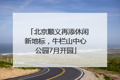 北京顺义再添休闲新地标，牛栏山中心公园7月开园