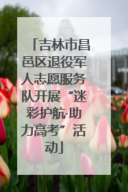 吉林市昌邑区退役军人志愿服务队开展“迷彩护航·助力高考”活动