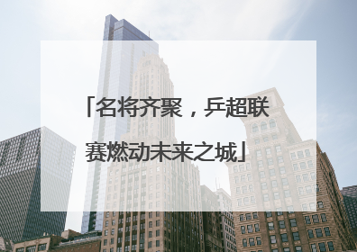 名将齐聚，乒超联赛燃动未来之城