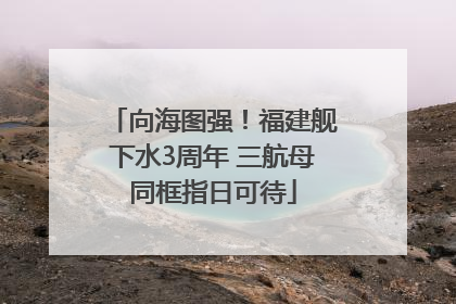 向海图强！福建舰下水3周年 三航母同框指日可待