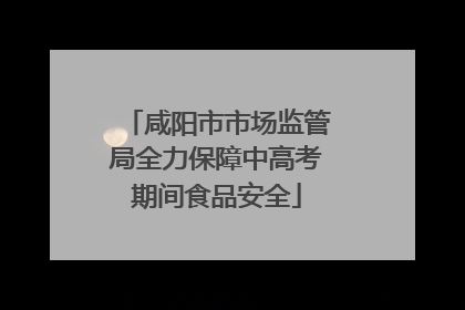咸阳市市场监管局全力保障中高考期间食品安全