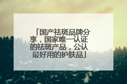 国产祛斑品牌分享，国家唯一认证的祛斑产品，公认最好用的护肤品