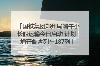 国铁集团郑州局端午小长假运输今日启动 计划增开临客列车187列