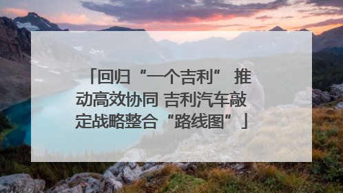回归“一个吉利” 推动高效协同 吉利汽车敲定战略整合“路线图”