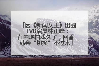 因《新闻女王》出圈 TVB演员林正峰：在内地拍戏久了，回香港会“切换”不过来