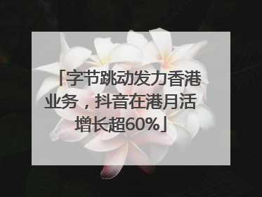字节跳动发力香港业务，抖音在港月活增长超60%