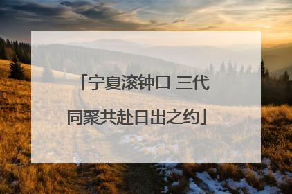 宁夏滚钟口 三代同聚共赴日出之约