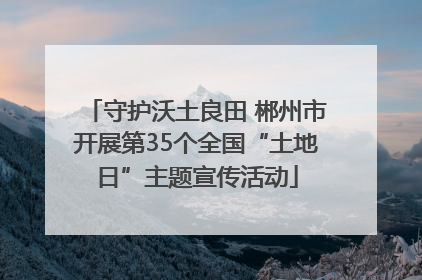 守护沃土良田 郴州市开展第35个全国“土地日”主题宣传活动
