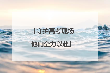 守护高考现场 他们全力以赴