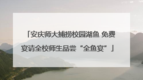 安庆师大捕捞校园湖鱼 免费宴请全校师生品尝“全鱼宴”