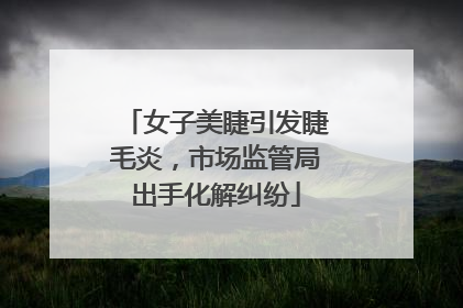 女子美睫引发睫毛炎，市场监管局出手化解纠纷