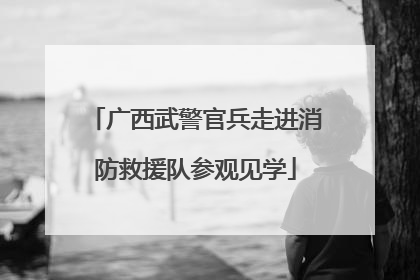 广西武警官兵走进消防救援队参观见学