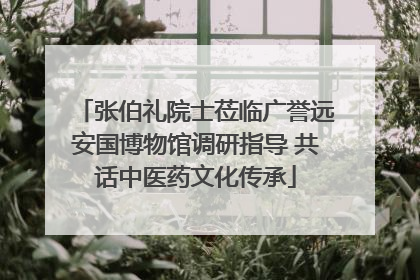 张伯礼院士莅临广誉远安国博物馆调研指导 共话中医药文化传承