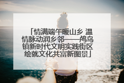 情满端午暖山乡 温情脉动润乡邻——鸬鸟镇新时代文明实践街区绘就文化共富新图景