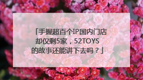 手握超百个IP国内门店却仅剩5家，52TOYS的故事还能讲下去吗？