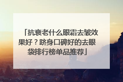 抗衰老什么眼霜去皱效果好？跻身口碑好的去眼袋排行榜单品推荐