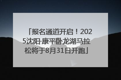 报名通道开启！2025沈阳·康平卧龙湖马拉松将于8月31日开跑