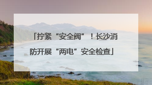拧紧“安全阀”！长沙消防开展“两电”安全检查