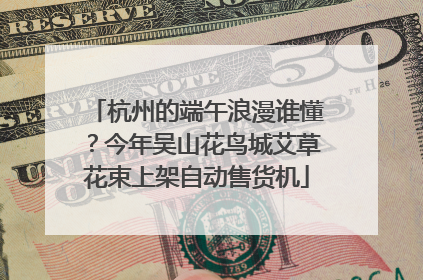 杭州的端午浪漫谁懂？今年吴山花鸟城艾草花束上架自动售货机