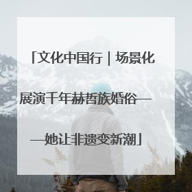 文化中国行｜场景化展演千年赫哲族婚俗——她让非遗变新潮