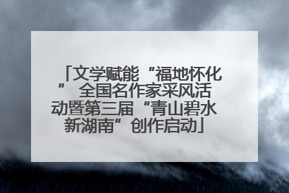 文学赋能“福地怀化” 全国名作家采风活动暨第三届“青山碧水新湖南”创作启动