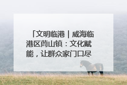 文明临港｜威海临港区蔄山镇：文化赋能，让群众家门口尽享幸福生活