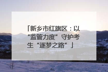新乡市红旗区：以“监管力度”守护考生“逐梦之路”