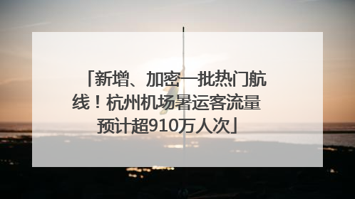 新增、加密一批热门航线！杭州机场暑运客流量预计超910万人次