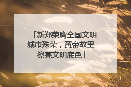 新郑荣膺全国文明城市殊荣，黄帝故里擦亮文明底色