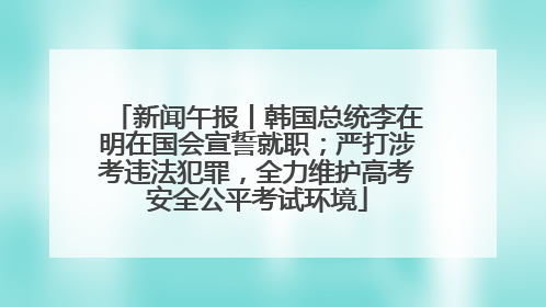 新闻午报丨韩国总统李在明在国会宣誓就职；严打涉考违法犯罪，全力维护高考安全公平考试环境