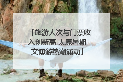 旅游人次与门票收入创新高 太原暑期文博游热潮涌动