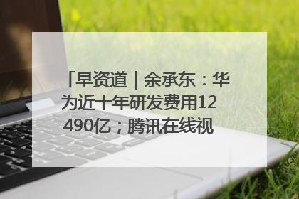早资道｜余承东：华为近十年研发费用12490亿；腾讯在线视频重大组织调整