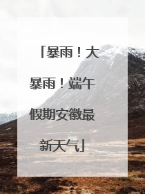 暴雨！大暴雨！端午假期安徽最新天气