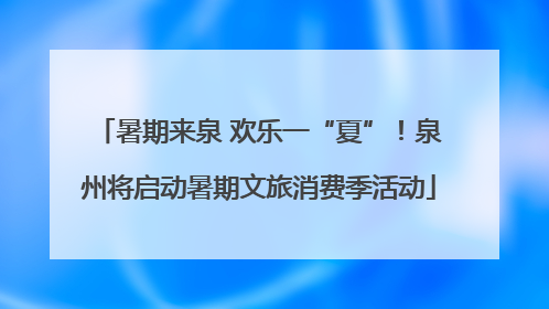暑期来泉 欢乐一“夏”！泉州将启动暑期文旅消费季活动