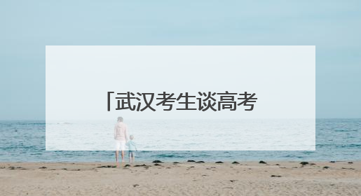 武汉考生谈高考作文题：第一眼看到题目很慌，但整体写得较为流畅