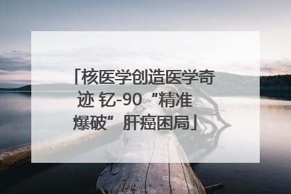 核医学创造医学奇迹 钇-90“精准爆破”肝癌困局