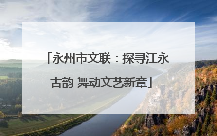 永州市文联：探寻江永古韵 舞动文艺新章