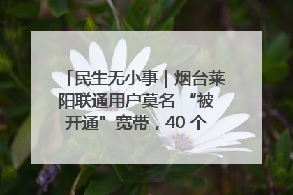 民生无小事｜烟台莱阳联通用户莫名 “被开通”宽带，40 个月扣费无人知